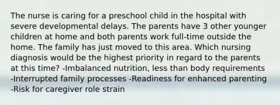 The nurse is caring for a preschool child in the hospital with severe developmental delays. The parents have 3 other younger children at home and both parents work full-time outside the home. The family has just moved to this area. Which nursing diagnosis would be the highest priority in regard to the parents at this time? -Imbalanced nutrition, less than body requirements -Interrupted family processes -Readiness for enhanced parenting -Risk for caregiver role strain