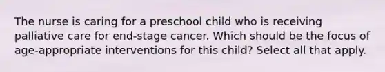 The nurse is caring for a preschool child who is receiving palliative care for end-stage cancer. Which should be the focus of age-appropriate interventions for this child? Select all that apply.​