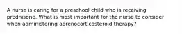 A nurse is caring for a preschool child who is receiving prednisone. What is most important for the nurse to consider when administering adrenocorticosteroid therapy?