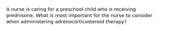 A nurse is caring for a preschool child who is receiving prednisone. What is most important for the nurse to consider when administering adrenocorticosteroid therapy?