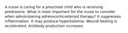 A nurse is caring for a preschool child who is receiving prednisone. What is most important for the nurse to consider when administering adrenocorticosteroid therapy? It suppresses inflammation. It may produce hyperkalemia. Wound healing is accelerated. Antibody production increases.