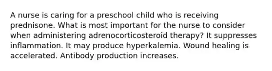 A nurse is caring for a preschool child who is receiving prednisone. What is most important for the nurse to consider when administering adrenocorticosteroid therapy? It suppresses inflammation. It may produce hyperkalemia. Wound healing is accelerated. Antibody production increases.