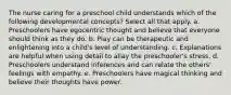 The nurse caring for a preschool child understands which of the following developmental concepts? Select all that apply. a. Preschoolers have egocentric thought and believe that everyone should think as they do. b. Play can be therapeutic and enlightening into a child's level of understanding. c. Explanations are helpful when using detail to allay the preschooler's stress. d. Preschoolers understand inferences and can relate the others' feelings with empathy. e. Preschoolers have magical thinking and believe their thoughts have power.