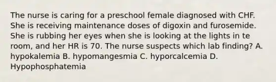 The nurse is caring for a preschool female diagnosed with CHF. She is receiving maintenance doses of digoxin and furosemide. She is rubbing her eyes when she is looking at the lights in te room, and her HR is 70. The nurse suspects which lab finding? A. hypokalemia B. hypomangesmia C. hyporcalcemia D. Hypophosphatemia