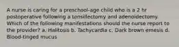 A nurse is caring for a preschool-age child who is a 2 hr postoperative following a tonsillectomy and adenoidectomy. Which of the following manifestations should the nurse report to the provider? a. Halitosis b. Tachycardia c. Dark brown emesis d. Blood-tinged mucus