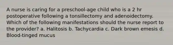 A nurse is caring for a preschool-age child who is a 2 hr postoperative following a tonsillectomy and adenoidectomy. Which of the following manifestations should the nurse report to the provider? a. Halitosis b. Tachycardia c. Dark brown emesis d. Blood-tinged mucus