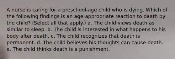 A nurse is caring for a preschool-age child who is dying. Which of the following findings is an age-appropriate reaction to death by the child? (Select all that apply.) a. The child views death as similar to sleep. b. The child is interested in what happens to his body after death. c. The child recognizes that death is permanent. d. The child believes his thoughts can cause death. e. The child thinks death is a punishment.