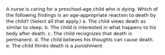 A nurse is caring for a preschool-age child who is dying. Which of the following findings is an age-appropriate reaction to death by the child? (Select all that apply.) a. The child views death as similar to sleep. b. The child is interested in what happens to his body after death. c. The child recognizes that death is permanent. d. The child believes his thoughts can cause death. e. The child thinks death is a punishment