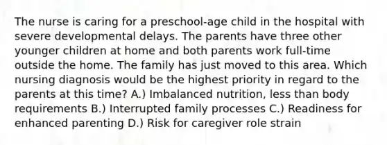 The nurse is caring for a preschool-age child in the hospital with severe developmental delays. The parents have three other younger children at home and both parents work full-time outside the home. The family has just moved to this area. Which nursing diagnosis would be the highest priority in regard to the parents at this time? A.) Imbalanced nutrition, less than body requirements B.) Interrupted family processes C.) Readiness for enhanced parenting D.) Risk for caregiver role strain