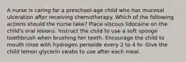 A nurse is caring for a preschool-age child who has mucosal ulceration after receiving chemotherapy. Which of the following actions should the nurse take? Place viscous lidocaine on the child's oral lesions. Instruct the child to use a soft sponge toothbrush when brushing her teeth. Encourage the child to mouth rinse with hydrogen peroxide every 2 to 4 hr. Give the child lemon glycerin swabs to use after each meal.