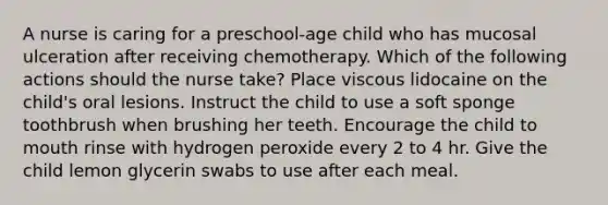 A nurse is caring for a preschool-age child who has mucosal ulceration after receiving chemotherapy. Which of the following actions should the nurse take? Place viscous lidocaine on the child's oral lesions. Instruct the child to use a soft sponge toothbrush when brushing her teeth. Encourage the child to mouth rinse with hydrogen peroxide every 2 to 4 hr. Give the child lemon glycerin swabs to use after each meal.