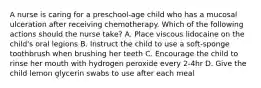 A nurse is caring for a preschool-age child who has a mucosal ulceration after receiving chemotherapy. Which of the following actions should the nurse take? A. Place viscous lidocaine on the child's oral legions B. Instruct the child to use a soft-sponge toothbrush when brushing her teeth C. Encourage the child to rinse her mouth with hydrogen peroxide every 2-4hr D. Give the child lemon glycerin swabs to use after each meal