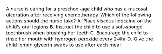 A nurse is caring for a preschool-age child who has a mucosal ulceration after receiving chemotherapy. Which of the following actions should the nurse take? A. Place viscous lidocaine on the child's oral legions B. Instruct the child to use a soft-sponge toothbrush when brushing her teeth C. Encourage the child to rinse her mouth with hydrogen peroxide every 2-4hr D. Give the child lemon glycerin swabs to use after each meal