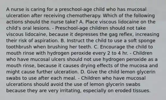 A nurse is caring for a preschool-age child who has mucosal ulceration after receiving chemotherapy. Which of the following actions should the nurse take? A. Place viscous lidocaine on the child's oral lesions. - Preschool-age children should not take viscous lidocaine, because it depresses the gag reflex, increasing their risk of aspiration. B. Instruct the child to use a soft sponge toothbrush when brushing her teeth. C. Encourage the child to mouth rinse with hydrogen peroxide every 2 to 4 hr. - Children who have mucosal ulcers should not use hydrogen peroxide as a mouth rinse, because it causes drying effects of the mucosa and might cause further ulceration. D. Give the child lemon glycerin swabs to use after each meal. - Children who have mucosal ulcerations should avoid the use of lemon glycerin swabs because they are very irritating, especially on eroded tissues.