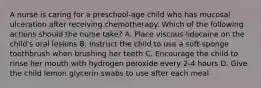 A nurse is caring for a preschool-age child who has mucosal ulceration after receiving chemotherapy. Which of the following actions should the nurse take? A. Place viscous lidocaine on the child's oral lesions B. Instruct the child to use a soft-sponge toothbrush when brushing her teeth C. Encourage the child to rinse her mouth with hydrogen peroxide every 2-4 hours D. Give the child lemon glycerin swabs to use after each meal