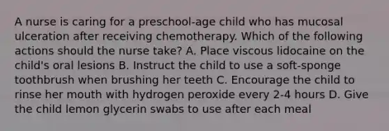 A nurse is caring for a preschool-age child who has mucosal ulceration after receiving chemotherapy. Which of the following actions should the nurse take? A. Place viscous lidocaine on the child's oral lesions B. Instruct the child to use a soft-sponge toothbrush when brushing her teeth C. Encourage the child to rinse her mouth with hydrogen peroxide every 2-4 hours D. Give the child lemon glycerin swabs to use after each meal