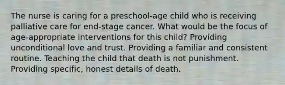 The nurse is caring for a preschool-age child who is receiving palliative care for end-stage cancer. What would be the focus of age-appropriate interventions for this child? Providing unconditional love and trust. Providing a familiar and consistent routine. Teaching the child that death is not punishment. Providing specific, honest details of death.