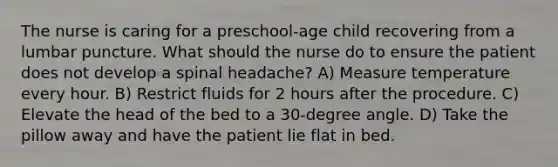 The nurse is caring for a preschool-age child recovering from a lumbar puncture. What should the nurse do to ensure the patient does not develop a spinal headache? A) Measure temperature every hour. B) Restrict fluids for 2 hours after the procedure. C) Elevate the head of the bed to a 30-degree angle. D) Take the pillow away and have the patient lie flat in bed.