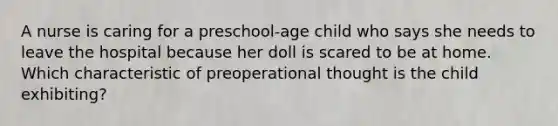 A nurse is caring for a preschool-age child who says she needs to leave the hospital because her doll is scared to be at home. Which characteristic of preoperational thought is the child exhibiting?