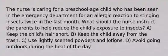 The nurse is caring for a preschool-age child who has been seen in the emergency department for an allergic reaction to stinging insects twice in the last month. What should the nurse instruct the parents to help reduce the child's exposure to insects? A) Keep the child's hair short. B) Keep the child away from the trash. C) Use lightly scented powders and lotions. D) Avoid going outdoors during the heat of the day.