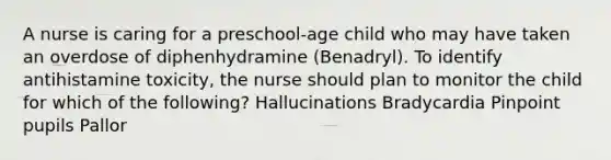 A nurse is caring for a preschool-age child who may have taken an overdose of diphenhydramine (Benadryl). To identify antihistamine toxicity, the nurse should plan to monitor the child for which of the following? Hallucinations Bradycardia Pinpoint pupils Pallor