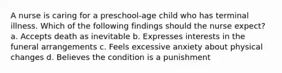 A nurse is caring for a preschool-age child who has terminal illness. Which of the following findings should the nurse expect? a. Accepts death as inevitable b. Expresses interests in the funeral arrangements c. Feels excessive anxiety about physical changes d. Believes the condition is a punishment