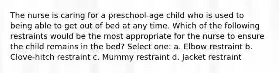 The nurse is caring for a preschool-age child who is used to being able to get out of bed at any time. Which of the following restraints would be the most appropriate for the nurse to ensure the child remains in the bed? Select one: a. Elbow restraint b. Clove-hitch restraint c. Mummy restraint d. Jacket restraint