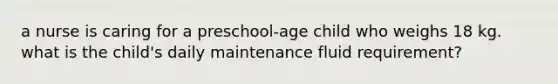 a nurse is caring for a preschool-age child who weighs 18 kg. what is the child's daily maintenance fluid requirement?