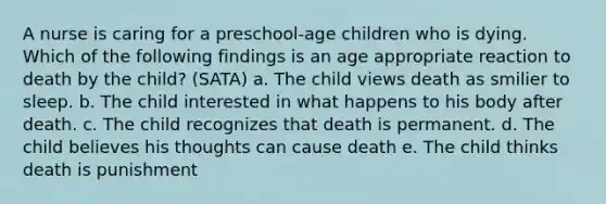 A nurse is caring for a preschool-age children who is dying. Which of the following findings is an age appropriate reaction to death by the child? (SATA) a. The child views death as smilier to sleep. b. The child interested in what happens to his body after death. c. The child recognizes that death is permanent. d. The child believes his thoughts can cause death e. The child thinks death is punishment