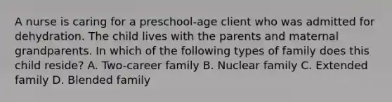 A nurse is caring for a preschool-age client who was admitted for dehydration. The child lives with the parents and maternal grandparents. In which of the following types of family does this child reside? A. Two-career family B. Nuclear family C. Extended family D. Blended family