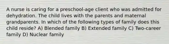 A nurse is caring for a preschool-age client who was admitted for dehydration. The child lives with the parents and maternal grandparents. In which of the following types of family does this child reside? A) Blended family B) Extended family C) Two-career family D) Nuclear family