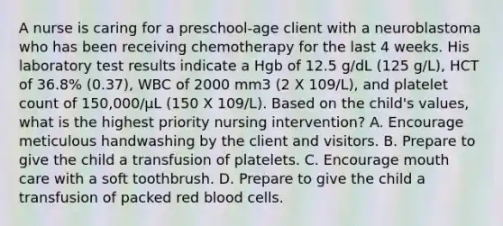 A nurse is caring for a preschool-age client with a neuroblastoma who has been receiving chemotherapy for the last 4 weeks. His laboratory test results indicate a Hgb of 12.5 g/dL (125 g/L), HCT of 36.8% (0.37), WBC of 2000 mm3 (2 X 109/L), and platelet count of 150,000/μL (150 X 109/L). Based on the child's values, what is the highest priority nursing intervention? A. Encourage meticulous handwashing by the client and visitors. B. Prepare to give the child a transfusion of platelets. C. Encourage mouth care with a soft toothbrush. D. Prepare to give the child a transfusion of packed red blood cells.