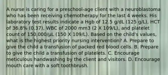 A nurse is caring for a preschool-age client with a neuroblastoma who has been receiving chemotherapy for the last 4 weeks. His laboratory test results indicate a Hgb of 12.5 g/dL (125 g/L), HCT of 36.8% (0.37), WBC of 2000 mm3 (2 X 109/L), and platelet count of 150,000/μL (150 X 109/L). Based on the child's values, what is the highest priority nursing intervention? A. Prepare to give the child a transfusion of packed red blood cells. B. Prepare to give the child a transfusion of platelets. C. Encourage meticulous handwashing by the client and visitors. D. Encourage mouth care with a soft toothbrush.