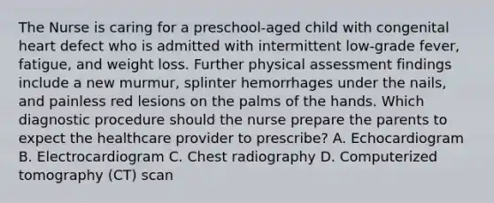 The Nurse is caring for a preschool-aged child with congenital heart defect who is admitted with intermittent low-grade fever, fatigue, and weight loss. Further physical assessment findings include a new murmur, splinter hemorrhages under the nails, and painless red lesions on the palms of the hands. Which diagnostic procedure should the nurse prepare the parents to expect the healthcare provider to prescribe? A. Echocardiogram B. Electrocardiogram C. Chest radiography D. Computerized tomography (CT) scan