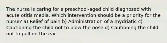 The nurse is caring for a preschool-aged child diagnosed with acute otitis media. Which intervention should be a priority for the nurse? a) Relief of pain b) Administration of a mydriatic c) Cautioning the child not to blow the nose d) Cautioning the child not to pull on the ear