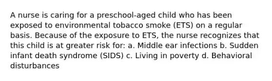 A nurse is caring for a preschool-aged child who has been exposed to environmental tobacco smoke (ETS) on a regular basis. Because of the exposure to ETS, the nurse recognizes that this child is at greater risk for: a. Middle ear infections b. Sudden infant death syndrome (SIDS) c. Living in poverty d. Behavioral disturbances