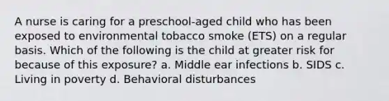 A nurse is caring for a preschool-aged child who has been exposed to environmental tobacco smoke (ETS) on a regular basis. Which of the following is the child at greater risk for because of this exposure? a. Middle ear infections b. SIDS c. Living in poverty d. Behavioral disturbances