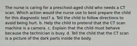 The nurse is caring for a preschool-aged child who needs a CT scan. Which action would the nurse use to best prepare the child for this diagnostic test? a. Tell the child to follow directions to avoid being hurt. b. Help the child to pretend that the CT scan machine is a camera. c. Explain that the child must behave because the technician is busy. d. Tell the child that the CT scan is a picture of the dark parts inside the body.