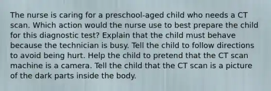 The nurse is caring for a preschool-aged child who needs a CT scan. Which action would the nurse use to best prepare the child for this diagnostic test? Explain that the child must behave because the technician is busy. Tell the child to follow directions to avoid being hurt. Help the child to pretend that the CT scan machine is a camera. Tell the child that the CT scan is a picture of the dark parts inside the body.