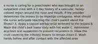 a nurse is caring for a preschooler who was brought to an outpatient clinic with a 2 day history of a vesicular, honey-colored region around the nose and mouth. if the provider determines the lesions to be impetigo contagiosa, what should the nurse anticipate teaching the child's parent about the illness? A. Apply a topical antibacterial ointment to the lesions B. Wash the child's bed linens daily with hot water C. Administer acyclovir oral suspension to prevent recurrence D. Allow the crust covering the infected lesions to remain intact E. Wash hands before and after contact with the affected area