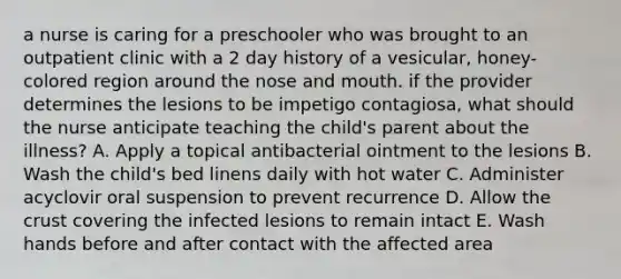 a nurse is caring for a preschooler who was brought to an outpatient clinic with a 2 day history of a vesicular, honey-colored region around the nose and mouth. if the provider determines the lesions to be impetigo contagiosa, what should the nurse anticipate teaching the child's parent about the illness? A. Apply a topical antibacterial ointment to the lesions B. Wash the child's bed linens daily with hot water C. Administer acyclovir oral suspension to prevent recurrence D. Allow the crust covering the infected lesions to remain intact E. Wash hands before and after contact with the affected area