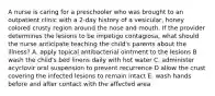 A nurse is caring for a preschooler who was brought to an outpatient clinic with a 2-day history of a vesicular, honey colored crusty region around the nose and mouth. If the provider determines the lesions to be impetigo contagiosa, what should the nurse anticipate teaching the child's parents about the illness? A. apply topical antibacterial ointment to the lesions B wash the child's bed linens daily with hot water C. administer acyclovir oral suspension to prevent recurrence D allow the crust covering the infected lesions to remain intact E. wash hands before and after contact with the affected area