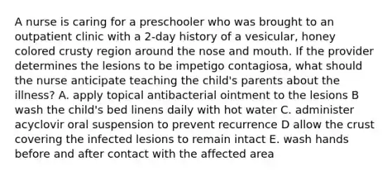 A nurse is caring for a preschooler who was brought to an outpatient clinic with a 2-day history of a vesicular, honey colored crusty region around the nose and mouth. If the provider determines the lesions to be impetigo contagiosa, what should the nurse anticipate teaching the child's parents about the illness? A. apply topical antibacterial ointment to the lesions B wash the child's bed linens daily with hot water C. administer acyclovir oral suspension to prevent recurrence D allow the crust covering the infected lesions to remain intact E. wash hands before and after contact with the affected area