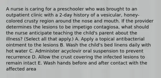 A nurse is caring for a preschooler who was brought to an outpatient clinic with a 2-day history of a vesicular, honey-colored crusty region around the nose and mouth. If the provider determines the lesions to be impetigo contagiosa, what should the nurse anticipate teaching the child's parent about the illness? (Select all that apply.) A. Apply a topical antibacterial ointment to the lesions B. Wash the child's bed linens daily with hot water C. Administer acyclovir oral suspension to prevent recurrence D. Allow the crust covering the infected lesions to remain intact E. Wash hands before and after contact with the affected area