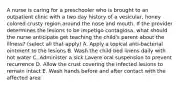 A nurse is caring for a preschooler who is brought to an outpatient clinic with a two day history of a vesicular, honey colored crusty region around the nose and mouth. If the provider determines the lesions to be impetigo contagiosa, what should the nurse anticipate get teaching the child's parent about the illness? (select all that apply) A. Apply a topical anti-bacterial ointment to the lesions B. Wash the child bed linens daily with hot water C. Administer a sick Lavere oral suspension to prevent recurrence D. Allow the crust covering the infected lesions to remain intact E. Wash hands before and after contact with the affected area