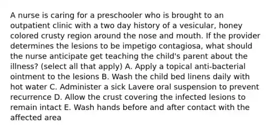 A nurse is caring for a preschooler who is brought to an outpatient clinic with a two day history of a vesicular, honey colored crusty region around the nose and mouth. If the provider determines the lesions to be impetigo contagiosa, what should the nurse anticipate get teaching the child's parent about the illness? (select all that apply) A. Apply a topical anti-bacterial ointment to the lesions B. Wash the child bed linens daily with hot water C. Administer a sick Lavere oral suspension to prevent recurrence D. Allow the crust covering the infected lesions to remain intact E. Wash hands before and after contact with the affected area