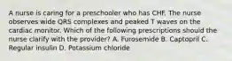 A nurse is caring for a preschooler who has CHF. The nurse observes wide QRS complexes and peaked T waves on the cardiac monitor. Which of the following prescriptions should the nurse clarify with the provider? A. Furosemide B. Captopril C. Regular insulin D. Potassium chloride