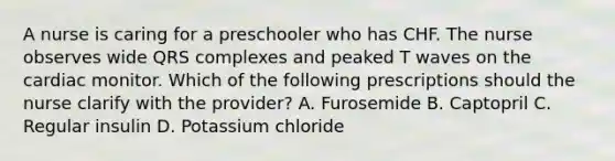 A nurse is caring for a preschooler who has CHF. The nurse observes wide QRS complexes and peaked T waves on the cardiac monitor. Which of the following prescriptions should the nurse clarify with the provider? A. Furosemide B. Captopril C. Regular insulin D. Potassium chloride