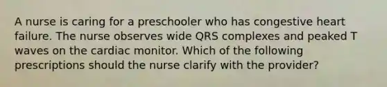 A nurse is caring for a preschooler who has congestive heart failure. The nurse observes wide QRS complexes and peaked T waves on the cardiac monitor. Which of the following prescriptions should the nurse clarify with the provider?