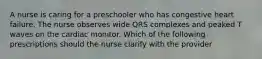 A nurse is caring for a preschooler who has congestive heart failure. The nurse observes wide QRS complexes and peaked T waves on the cardiac monitor. Which of the following prescriptions should the nurse clarify with the provider